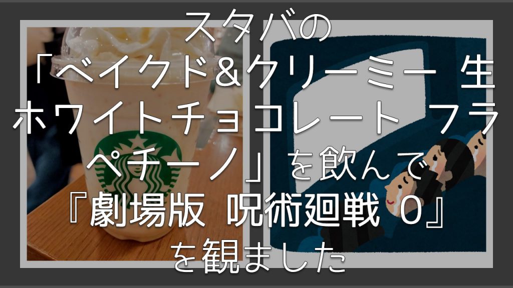 スタバの「ベイクド&クリーミー 生ホワイトチョコレート フラぺチーノ」を飲んで『劇場版 呪術廻戦 0』を観ました