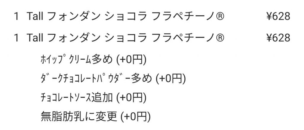 以下の２つを注文  1 Tall フォンダン ショコラ フラペチーノ ￥628 1 Tall フォンダン ショコラ フラペチーノ ￥628 　ホイップ クリーム多め（+0円） 　ダークチョコレートパウダー多め（+0円） 　チョコレートソース追加（+0円） 無脂肪乳に変更（+0円）